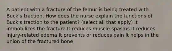 A patient with a fracture of the femur is being treated with Buck's traction. How does the nurse explain the functions of Buck's traction to the patient? (select all that apply) It immobilizes the fracture It reduces muscle spasms It reduces injury-related edema It prevents or reduces pain It helps in the union of the fractured bone