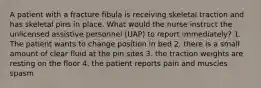 A patient with a fracture fibula is receiving skeletal traction and has skeletal pins in place. What would the nurse instruct the unlicensed assistive personnel (UAP) to report immediately? 1. The patient wants to change position in bed 2. there is a small amount of clear fluid at the pin sites 3. the traction weights are resting on the floor 4. the patient reports pain and muscles spasm