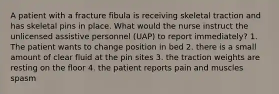 A patient with a fracture fibula is receiving skeletal traction and has skeletal pins in place. What would the nurse instruct the unlicensed assistive personnel (UAP) to report immediately? 1. The patient wants to change position in bed 2. there is a small amount of clear fluid at the pin sites 3. the traction weights are resting on the floor 4. the patient reports pain and muscles spasm