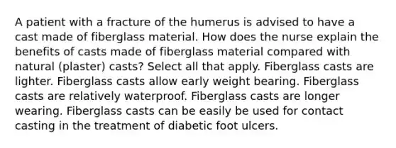 A patient with a fracture of the humerus is advised to have a cast made of fiberglass material. How does the nurse explain the benefits of casts made of fiberglass material compared with natural (plaster) casts? Select all that apply. Fiberglass casts are lighter. Fiberglass casts allow early weight bearing. Fiberglass casts are relatively waterproof. Fiberglass casts are longer wearing. Fiberglass casts can be easily be used for contact casting in the treatment of diabetic foot ulcers.