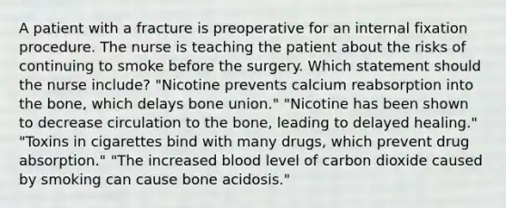 A patient with a fracture is preoperative for an internal fixation procedure. The nurse is teaching the patient about the risks of continuing to smoke before the surgery. Which statement should the nurse include? "Nicotine prevents calcium reabsorption into the bone, which delays bone union." "Nicotine has been shown to decrease circulation to the bone, leading to delayed healing." "Toxins in cigarettes bind with many drugs, which prevent drug absorption." "The increased blood level of carbon dioxide caused by smoking can cause bone acidosis."