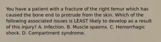 You have a patient with a fracture of the right femur which has caused the bone end to protrude from the skin. Which of the following associated issues is LEAST likely to develop as a result of this injury? A. Infection. B. Muscle spasms. C. Hemorrhagic shock. D. Compartment syndrome.