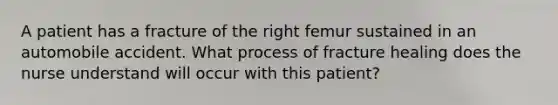 A patient has a fracture of the right femur sustained in an automobile accident. What process of fracture healing does the nurse understand will occur with this patient?