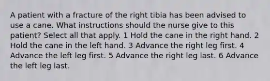 A patient with a fracture of the right tibia has been advised to use a cane. What instructions should the nurse give to this patient? Select all that apply. 1 Hold the cane in the right hand. 2 Hold the cane in the left hand. 3 Advance the right leg first. 4 Advance the left leg first. 5 Advance the right leg last. 6 Advance the left leg last.