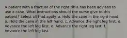 A patient with a fracture of the right tibia has been advised to use a cane. What instructions should the nurse give to this patient? Select all that apply. a. Hold the cane in the right hand. b. Hold the cane in the left hand. c. Advance the right leg first. d. Advance the left leg first. e. Advance the right leg last. f. Advance the left leg last.