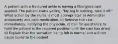 A patient with a fractured ankle is having a fiberglass cast applied. The patient starts yelling, "My leg is burning, take it off." What action by the nurse is most appropriate? a) Administer antianxiety and pain medication. b) Remove the cast immediately, notifying the physician. c) Call for assistance to hold the patient is the required position until the cast has dried. d) Explain that the sensation being felt is normal and will not cause burns to the patient.