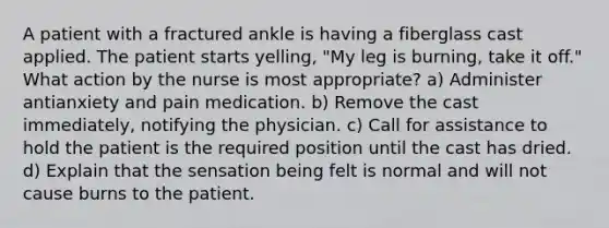 A patient with a fractured ankle is having a fiberglass cast applied. The patient starts yelling, "My leg is burning, take it off." What action by the nurse is most appropriate? a) Administer antianxiety and pain medication. b) Remove the cast immediately, notifying the physician. c) Call for assistance to hold the patient is the required position until the cast has dried. d) Explain that the sensation being felt is normal and will not cause burns to the patient.