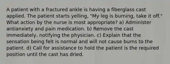 A patient with a fractured ankle is having a fiberglass cast applied. The patient starts yelling, "My leg is burning, take it off." What action by the nurse is most appropriate? a) Administer antianxiety and pain medication. b) Remove the cast immediately, notifying the physician. c) Explain that the sensation being felt is normal and will not cause burns to the patient. d) Call for assistance to hold the patient is the required position until the cast has dried.