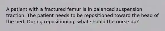 A patient with a fractured femur is in balanced suspension traction. The patient needs to be repositioned toward the head of the bed. During repositioning, what should the nurse do?