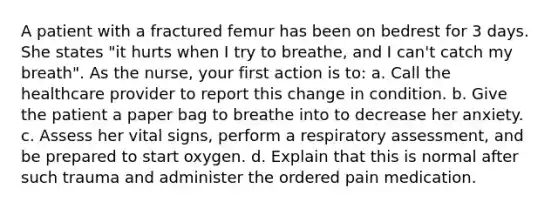 A patient with a fractured femur has been on bedrest for 3 days. She states "it hurts when I try to breathe, and I can't catch my breath". As the nurse, your first action is to: a. Call the healthcare provider to report this change in condition. b. Give the patient a paper bag to breathe into to decrease her anxiety. c. Assess her vital signs, perform a respiratory assessment, and be prepared to start oxygen. d. Explain that this is normal after such trauma and administer the ordered pain medication.