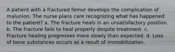 A patient with a fractured femur develops the complication of malunion. The nurse plans care recognizing what has happened to the patient? a. The fracture heals in an unsatisfactory position. b. The fracture fails to heal properly despite treatment. c. Fracture healing progresses more slowly than expected. d. Loss of bone substances occurs as a result of immobilization.