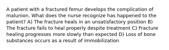 A patient with a fractured femur develops the complication of malunion. What does the nurse recognize has happened to the patient? A) The fracture heals in an unsatisfactory position B) The fracture fails to heal properly despite treatment C) Fracture healing progresses more slowly than expected D) Loss of bone substances occurs as a result of immobilization