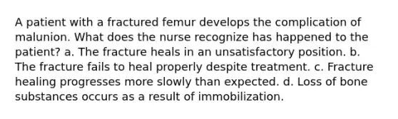 A patient with a fractured femur develops the complication of malunion. What does the nurse recognize has happened to the patient? a. The fracture heals in an unsatisfactory position. b. The fracture fails to heal properly despite treatment. c. Fracture healing progresses more slowly than expected. d. Loss of bone substances occurs as a result of immobilization.