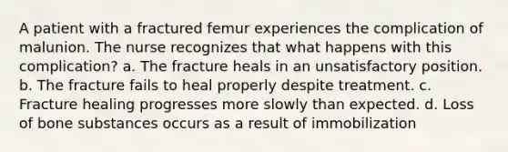 A patient with a fractured femur experiences the complication of malunion. The nurse recognizes that what happens with this complication? a. The fracture heals in an unsatisfactory position. b. The fracture fails to heal properly despite treatment. c. Fracture healing progresses more slowly than expected. d. Loss of bone substances occurs as a result of immobilization