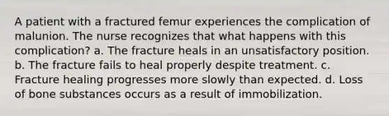 A patient with a fractured femur experiences the complication of malunion. The nurse recognizes that what happens with this complication? a. The fracture heals in an unsatisfactory position. b. The fracture fails to heal properly despite treatment. c. Fracture healing progresses more slowly than expected. d. Loss of bone substances occurs as a result of immobilization.