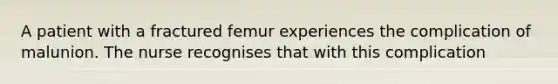 A patient with a fractured femur experiences the complication of malunion. The nurse recognises that with this complication