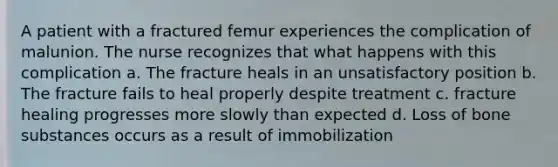 A patient with a fractured femur experiences the complication of malunion. The nurse recognizes that what happens with this complication a. The fracture heals in an unsatisfactory position b. The fracture fails to heal properly despite treatment c. fracture healing progresses more slowly than expected d. Loss of bone substances occurs as a result of immobilization