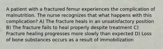 A patient with a fractured femur experiences the complication of malnutrition. The nurse recognizes that what happens with this complication? A) The fracture heals in an unsatisfactory position B) The fracture fails to heal properly despite treatment C) Fracture healing progresses more slowly than expected D) Loss of bone substances occurs as a result of immobilization