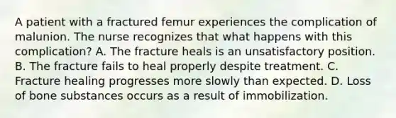 A patient with a fractured femur experiences the complication of malunion. The nurse recognizes that what happens with this complication? A. The fracture heals is an unsatisfactory position. B. The fracture fails to heal properly despite treatment. C. Fracture healing progresses more slowly than expected. D. Loss of bone substances occurs as a result of immobilization.