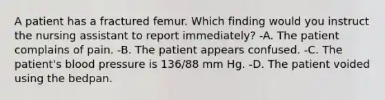 A patient has a fractured femur. Which finding would you instruct the nursing assistant to report immediately? -A. The patient complains of pain. -B. The patient appears confused. -C. The patient's blood pressure is 136/88 mm Hg. -D. The patient voided using the bedpan.