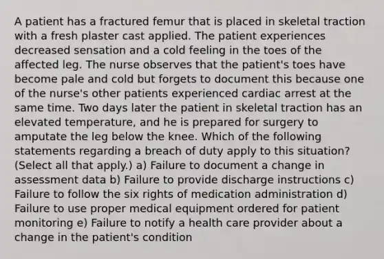 A patient has a fractured femur that is placed in skeletal traction with a fresh plaster cast applied. The patient experiences decreased sensation and a cold feeling in the toes of the affected leg. The nurse observes that the patient's toes have become pale and cold but forgets to document this because one of the nurse's other patients experienced cardiac arrest at the same time. Two days later the patient in skeletal traction has an elevated temperature, and he is prepared for surgery to amputate the leg below the knee. Which of the following statements regarding a breach of duty apply to this situation? (Select all that apply.) a) Failure to document a change in assessment data b) Failure to provide discharge instructions c) Failure to follow the six rights of medication administration d) Failure to use proper medical equipment ordered for patient monitoring e) Failure to notify a health care provider about a change in the patient's condition