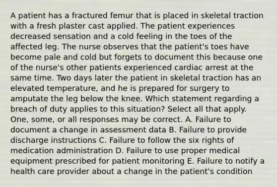 A patient has a fractured femur that is placed in skeletal traction with a fresh plaster cast applied. The patient experiences decreased sensation and a cold feeling in the toes of the affected leg. The nurse observes that the patient's toes have become pale and cold but forgets to document this because one of the nurse's other patients experienced cardiac arrest at the same time. Two days later the patient in skeletal traction has an elevated temperature, and he is prepared for surgery to amputate the leg below the knee. Which statement regarding a breach of duty applies to this situation? Select all that apply. One, some, or all responses may be correct. A. Failure to document a change in assessment data B. Failure to provide discharge instructions C. Failure to follow the six rights of medication administration D. Failure to use proper medical equipment prescribed for patient monitoring E. Failure to notify a health care provider about a change in the patient's condition