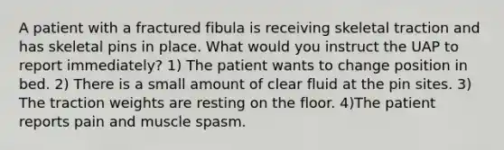 A patient with a fractured fibula is receiving skeletal traction and has skeletal pins in place. What would you instruct the UAP to report immediately? 1) The patient wants to change position in bed. 2) There is a small amount of clear fluid at the pin sites. 3) The traction weights are resting on the floor. 4)The patient reports pain and muscle spasm.