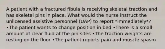 A patient with a fractured fibula is receiving skeletal traction and has skeletal pins in place. What would the nurse instruct the unlicensed assistive personnel (UAP) to report *immediately*? •The patient wants to change position in bed •There is a small amount of clear fluid at the pin sites •The traction weights are resting on the floor •The patient reports pain and muscle spasm