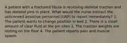 A patient with a fractured fibula is receiving skeletal traction and has skeletal pins in place. What would the nurse instruct the unlicensed assistive personnel (UAP) to report immediately? 1. The patient wants to change position in bed 2. There is a small amount of clear fluid at the pin sites 3. The traction weights are resting on the floor 4. The patient reports pain and muscle spasm