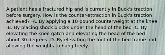 A patient has a fractured hip and is currently in Buck's traction before surgery. How is the counter-attraction in Buck's traction achieved? -A. By applying a 10-pound counterweight at the knee -B. By placing shock blocks under the head of the bed -C. By elevating the knee gatch and elevating the head of the bed about 30 degrees -D. By elevating the foot of the bed frame and allowing the weights to hang freely