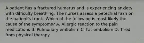 A patient has a fractured humerus and is experiencing anxiety with difficulty breathing. The nurses assess a petechial rash on the patient's trunk. Which of the following is most likely the cause of the symptoms? A. Allergic reaction to the pain medications B. Pulmonary embolism C. Fat embolism D. Tired from physical therapy