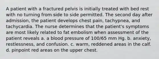 A patient with a fractured pelvis is initially treated with bed rest with no turning from side to side permitted. The second day after admission, the patient develops chest pain, tachypnea, and tachycardia. The nurse determines that the patient's symptoms are most likely related to fat embolism when assessment of the patient reveals a. a blood pressure of 100/65 mm Hg. b. anxiety, restlessness, and confusion. c. warm, reddened areas in the calf. d. pinpoint red areas on the upper chest.