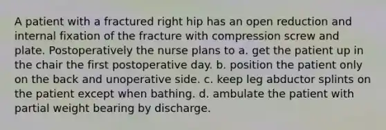 A patient with a fractured right hip has an open reduction and internal fixation of the fracture with compression screw and plate. Postoperatively the nurse plans to a. get the patient up in the chair the first postoperative day. b. position the patient only on the back and unoperative side. c. keep leg abductor splints on the patient except when bathing. d. ambulate the patient with partial weight bearing by discharge.