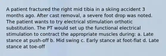 A patient fractured the right mid tibia in a skiing accident 3 months ago. After cast removal, a severe foot drop was noted. The patient wants to try electrical stimulation orthotic substitution. The PT would set up the functional electrical stimulation to contract the appropriate muscles during: a. Late stance at push-off b. Mid swing c. Early stance at foot-flat d. Late stance at toe-off