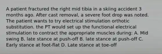 A patient fractured the right mid tibia in a skiing accident 3 months ago. After cast removal, a severe foot drop was noted. The patient wants to try electrical stimulation orthotic substitution. the PT would set up the functional electrical stimulation to contract the appropriate muscles during: A. Mid swing B. late stance at push-off B. late stance at push-off C. Early stance at foot-flat D. Late stance at toe-off