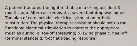 A patient fractured the right mid-tibia in a skiing accident 3 months ago. After cast removal, a severe foot drop was noted. The plan of care includes electrical stimulation orthotic substitution. The physical therapist assistant should set up the functional electrical stimulation to contract the appropriate muscles during: a. toe-off (preswing) b. swing phase c. heel-off (terminal stance) d. foot flat (loading response)