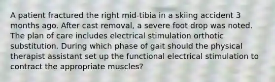 A patient fractured the right mid-tibia in a skiing accident 3 months ago. After cast removal, a severe foot drop was noted. The plan of care includes electrical stimulation orthotic substitution. During which phase of gait should the physical therapist assistant set up the functional electrical stimulation to contract the appropriate muscles?