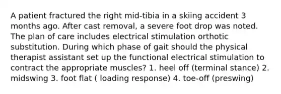 A patient fractured the right mid-tibia in a skiing accident 3 months ago. After cast removal, a severe foot drop was noted. The plan of care includes electrical stimulation orthotic substitution. During which phase of gait should the physical therapist assistant set up the functional electrical stimulation to contract the appropriate muscles? 1. heel off (terminal stance) 2. midswing 3. foot flat ( loading response) 4. toe-off (preswing)