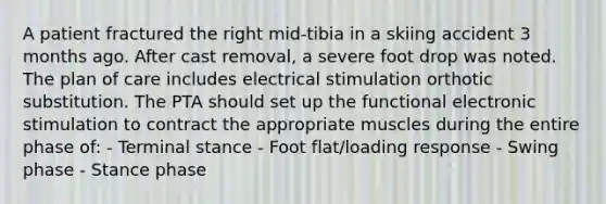 A patient fractured the right mid-tibia in a skiing accident 3 months ago. After cast removal, a severe foot drop was noted. The plan of care includes electrical stimulation orthotic substitution. The PTA should set up the functional electronic stimulation to contract the appropriate muscles during the entire phase of: - Terminal stance - Foot flat/loading response - Swing phase - Stance phase