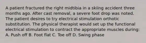 A patient fractured the right midtibia in a skiing accident three months ago. After cast removal, a severe foot drop was noted. The patient desires to try electrical stimulation orthotic substitution. The physical therapist would set up the functional electrical stimulation to contract the appropriate muscles during: A. Push off B. Foot flat C. Toe off D. Swing phase