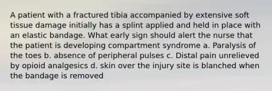 A patient with a fractured tibia accompanied by extensive soft tissue damage initially has a splint applied and held in place with an elastic bandage. What early sign should alert the nurse that the patient is developing compartment syndrome a. Paralysis of the toes b. absence of peripheral pulses c. Distal pain unrelieved by opioid analgesics d. skin over the injury site is blanched when the bandage is removed