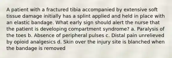 A patient with a fractured tibia accompanied by extensive soft tissue damage initially has a splint applied and held in place with an elastic bandage. What early sign should alert the nurse that the patient is developing compartment syndrome? a. Paralysis of the toes b. Absence of peripheral pulses c. Distal pain unrelieved by opioid analgesics d. Skin over the injury site is blanched when the bandage is removed