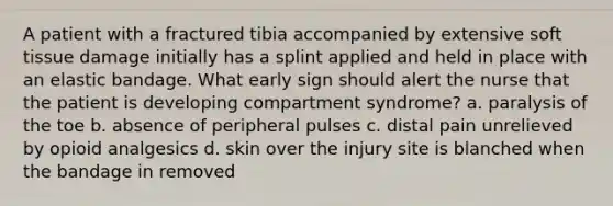 A patient with a fractured tibia accompanied by extensive soft tissue damage initially has a splint applied and held in place with an elastic bandage. What early sign should alert the nurse that the patient is developing compartment syndrome? a. paralysis of the toe b. absence of peripheral pulses c. distal pain unrelieved by opioid analgesics d. skin over the injury site is blanched when the bandage in removed