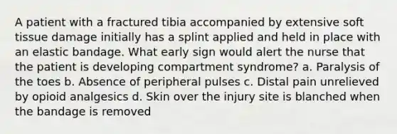 A patient with a fractured tibia accompanied by extensive soft tissue damage initially has a splint applied and held in place with an elastic bandage. What early sign would alert the nurse that the patient is developing compartment syndrome? a. Paralysis of the toes b. Absence of peripheral pulses c. Distal pain unrelieved by opioid analgesics d. Skin over the injury site is blanched when the bandage is removed