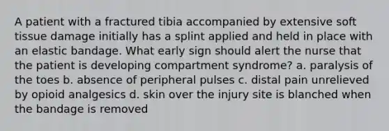 A patient with a fractured tibia accompanied by extensive soft tissue damage initially has a splint applied and held in place with an elastic bandage. What early sign should alert the nurse that the patient is developing compartment syndrome? a. paralysis of the toes b. absence of peripheral pulses c. distal pain unrelieved by opioid analgesics d. skin over the injury site is blanched when the bandage is removed