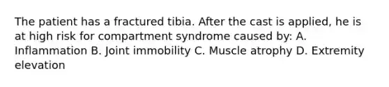 The patient has a fractured tibia. After the cast is applied, he is at high risk for compartment syndrome caused by: A. Inflammation B. Joint immobility C. Muscle atrophy D. Extremity elevation