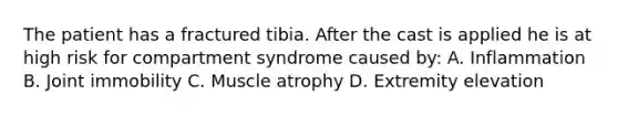 The patient has a fractured tibia. After the cast is applied he is at high risk for compartment syndrome caused by: A. Inflammation B. Joint immobility C. Muscle atrophy D. Extremity elevation