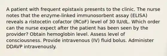 A patient with frequent epistaxis presents to the clinic. The nurse notes that the enzyme-linked immunosorbent assay (ELISA) reveals a ristocetin cofactor (RCoF) level of 30 IU/dL. Which order can the nurse expect after the patient has been seen by the provider? Obtain hemoglobin level. Assess level of consciousness. Provide intravenous (IV) fluid bolus. Administer DDAVP intravenously.