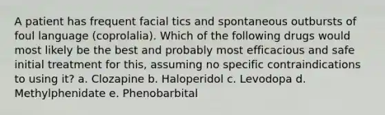 A patient has frequent facial tics and spontaneous outbursts of foul language (coprolalia). Which of the following drugs would most likely be the best and probably most efficacious and safe initial treatment for this, assuming no specific contraindications to using it? a. Clozapine b. Haloperidol c. Levodopa d. Methylphenidate e. Phenobarbital