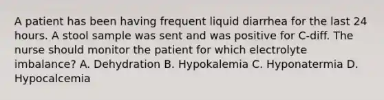 A patient has been having frequent liquid diarrhea for the last 24 hours. A stool sample was sent and was positive for C-diff. The nurse should monitor the patient for which electrolyte imbalance? A. Dehydration B. Hypokalemia C. Hyponatermia D. Hypocalcemia